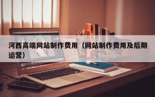 丽水河西高端网站制作费用（网站制作费用及后期运营）