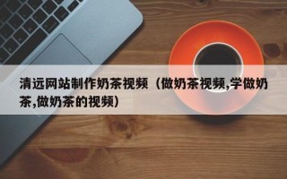 丽水清远网站制作奶茶视频（做奶茶视频,学做奶茶,做奶茶的视频）