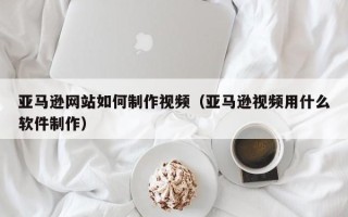 丽水亚马逊网站如何制作视频（亚马逊视频用什么软件制作）